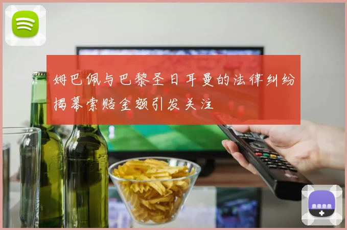 姆巴佩与巴黎圣日耳曼的法律纠纷揭幕索赔金额引发关注