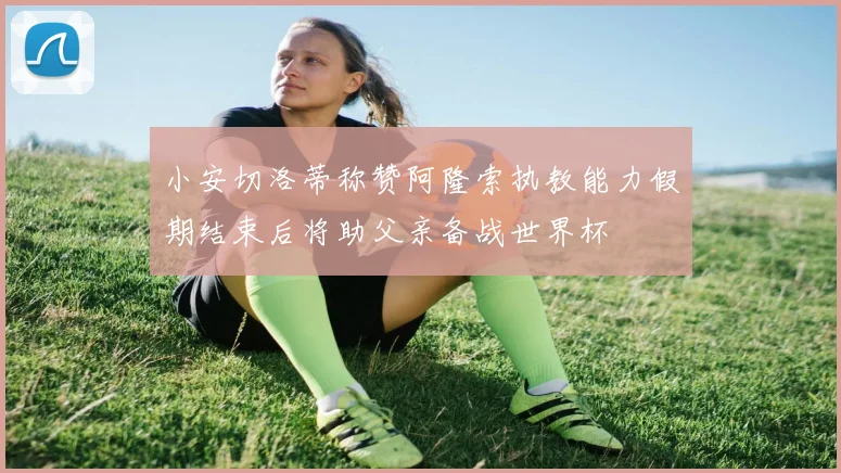 小安切洛蒂称赞阿隆索执教能力假期结束后将助父亲备战世界杯