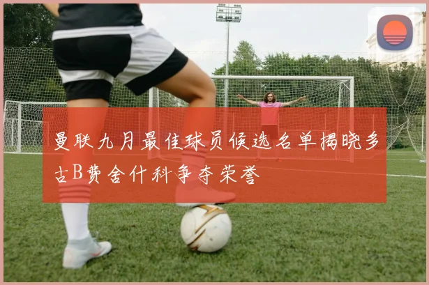 曼联九月最佳球员候选名单揭晓多古B费舍什科争夺荣誉
