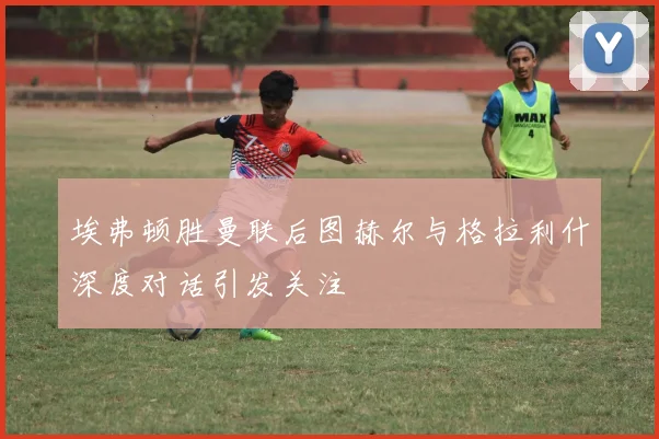 埃弗顿胜曼联后图赫尔与格拉利什深度对话引发关注