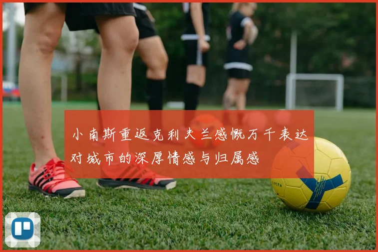 小南斯重返克利夫兰感慨万千表达对城市的深厚情感与归属感