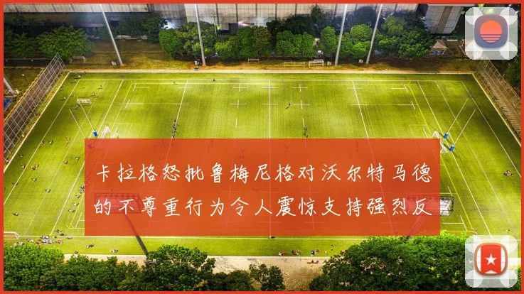 卡拉格怒批鲁梅尼格对沃尔特马德的不尊重行为令人震惊支持强烈反击