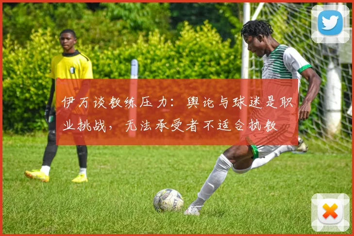伊万谈教练压力：舆论与球迷是职业挑战，无法承受者不适合执教