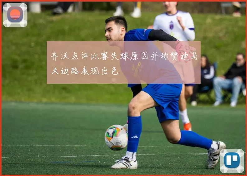 齐沃点评比赛失球原因并称赞迪乌夫边路表现出色