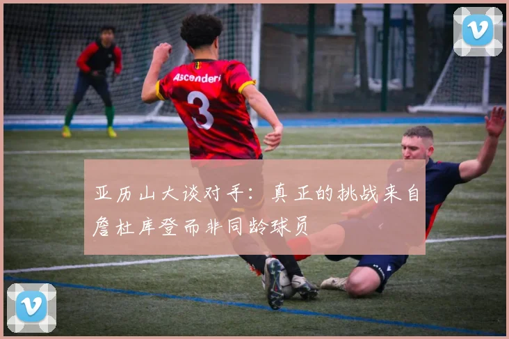 亚历山大谈对手：真正的挑战来自詹杜库登而非同龄球员