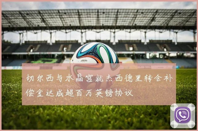 切尔西与水晶宫就杰西德里转会补偿金达成超百万英镑协议
