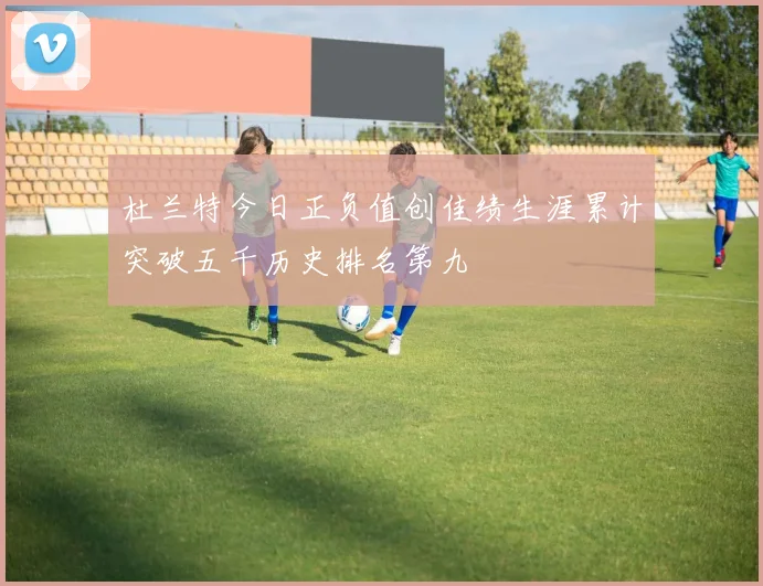 杜兰特今日正负值创佳绩生涯累计突破五千历史排名第九