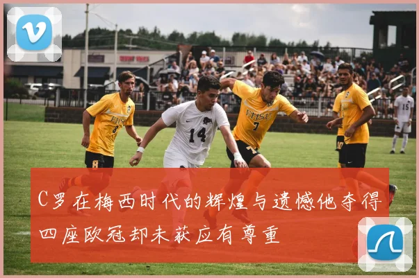 C罗在梅西时代的辉煌与遗憾他夺得四座欧冠却未获应有尊重