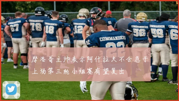 摩洛哥主帅表示阿什拉夫不会急于上场第三轮小组赛有望复出