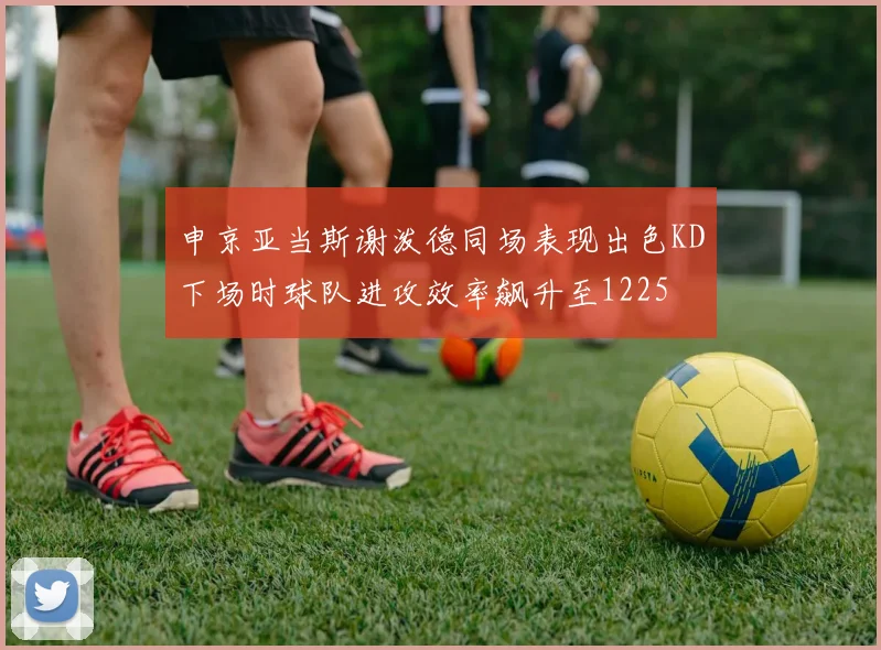 申京亚当斯谢泼德同场表现出色KD下场时球队进攻效率飙升至1225
