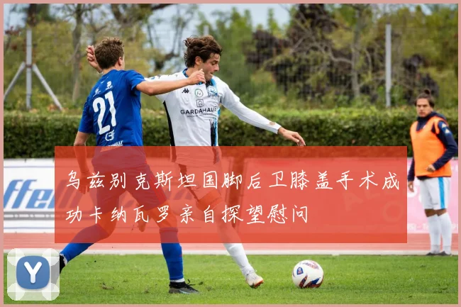 乌兹别克斯坦国脚后卫膝盖手术成功卡纳瓦罗亲自探望慰问