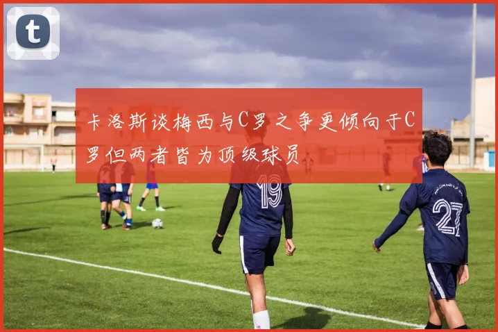 卡洛斯谈梅西与C罗之争更倾向于C罗但两者皆为顶级球员