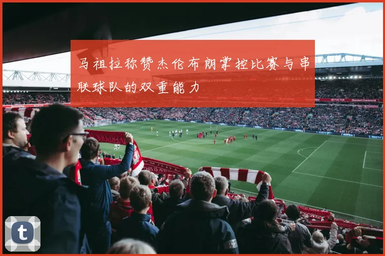 马祖拉称赞杰伦布朗掌控比赛与串联球队的双重能力
