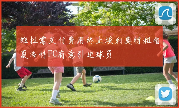 维拉需支付费用终止埃利奥特租借夏洛特FC有意引进球员