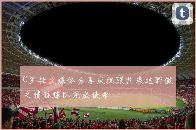 C罗社交媒体分享庆祝照片表达骄傲之情称球队完成使命