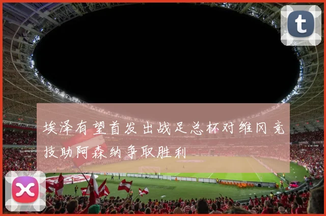 埃泽有望首发出战足总杯对维冈竞技助阿森纳争取胜利