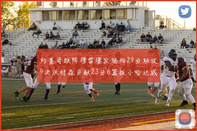约基奇缺阵穆雷爆发场均29分助攻9次沃特森贡献23分6篮板小哈达威也有17分表现出色