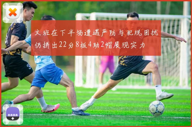 文班在下半场遭遇严防与犯规困扰仍拼出22分8板4助2帽展现实力