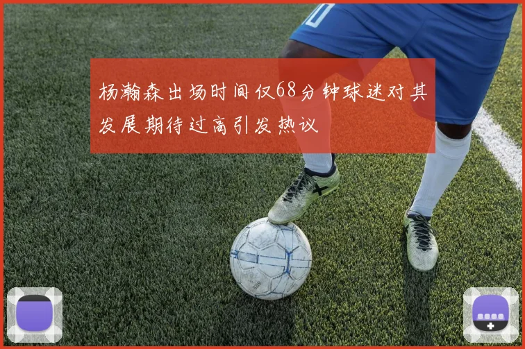 杨瀚森出场时间仅68分钟球迷对其发展期待过高引发热议