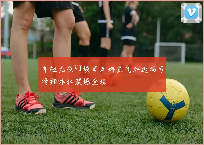 年轻无畏VJ埃奇库姆氮气加速满弓滑翔炸扣震撼全场