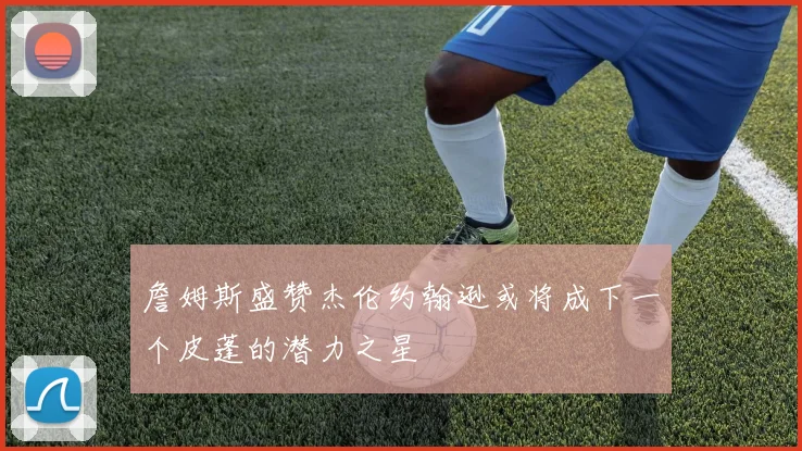 詹姆斯盛赞杰伦约翰逊或将成下一个皮蓬的潜力之星