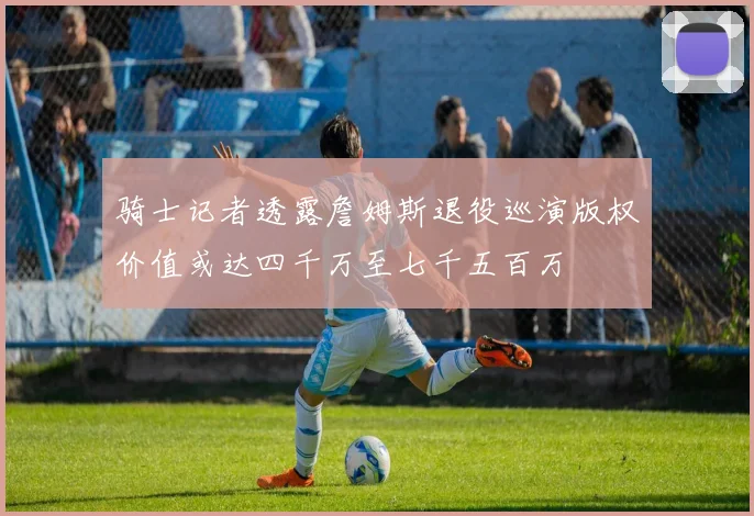 骑士记者透露詹姆斯退役巡演版权价值或达四千万至七千五百万