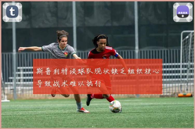 斯普利特谈球队现状缺乏组织核心导致战术难以执行