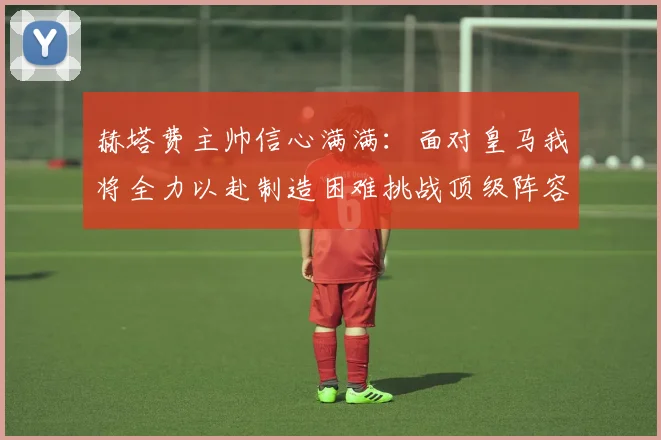 赫塔费主帅信心满满：面对皇马我将全力以赴制造困难挑战顶级阵容