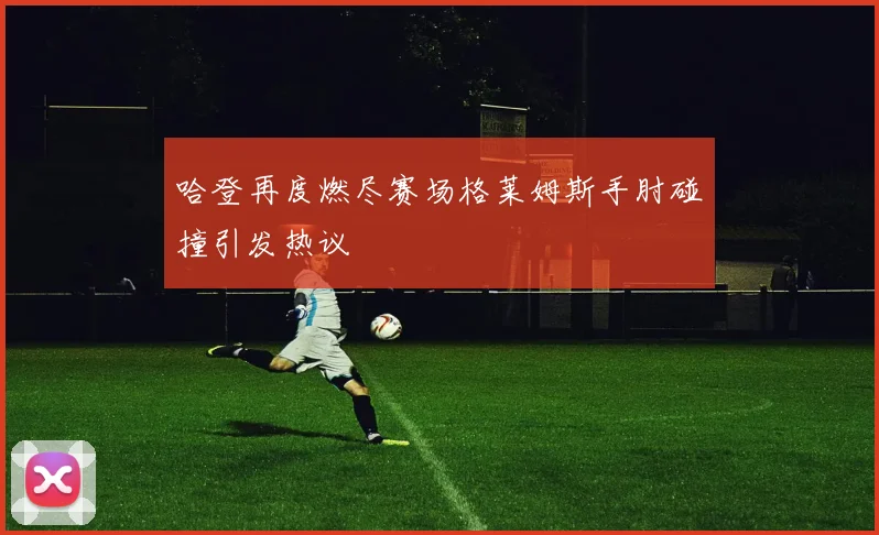 哈登再度燃尽赛场格莱姆斯手肘碰撞引发热议