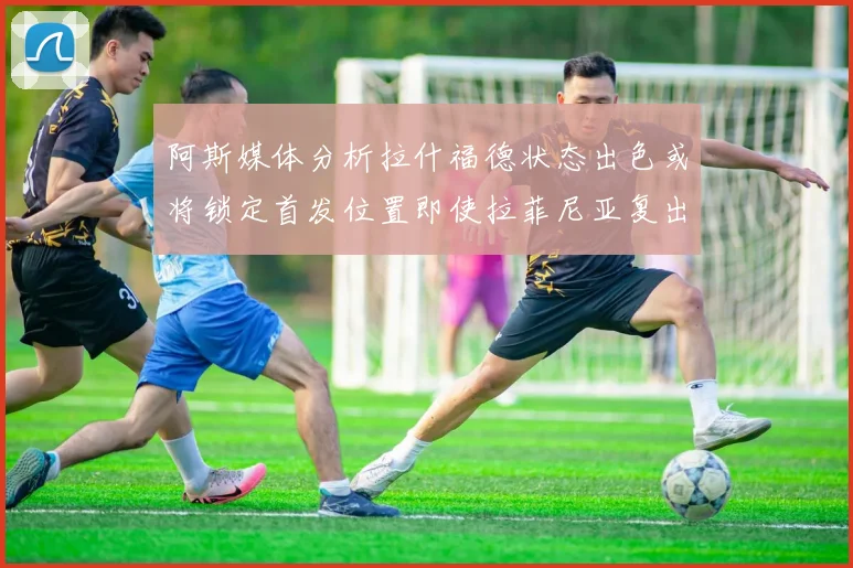 阿斯媒体分析拉什福德状态出色或将锁定首发位置即使拉菲尼亚复出