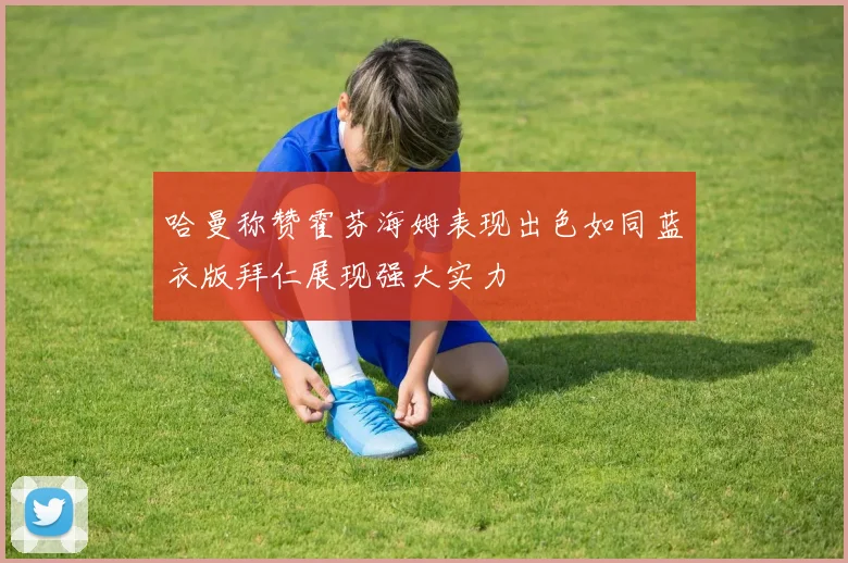 哈曼称赞霍芬海姆表现出色如同蓝衣版拜仁展现强大实力