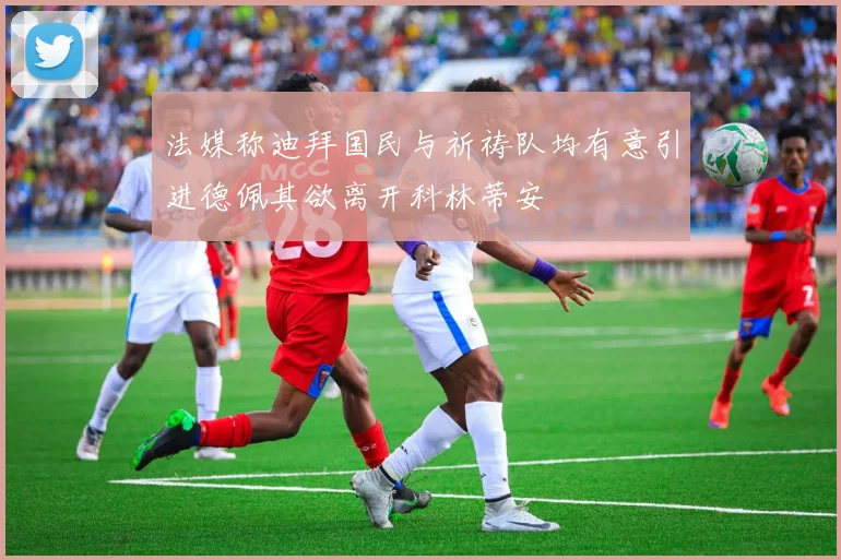 法媒称迪拜国民与祈祷队均有意引进德佩其欲离开科林蒂安