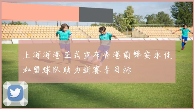 上海海港正式宣布香港前锋安永佳加盟球队助力新赛季目标