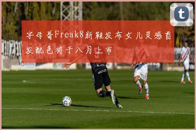 字母哥Freak8新鞋发布女儿灵感首发配色将于八月上市